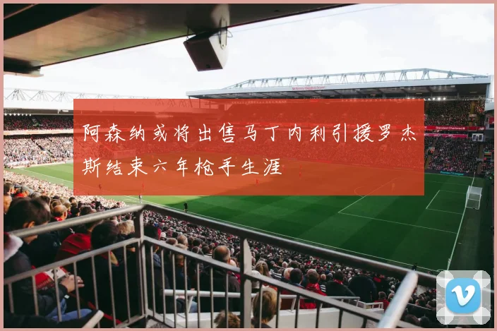 阿森纳或将出售马丁内利引援罗杰斯结束六年枪手生涯