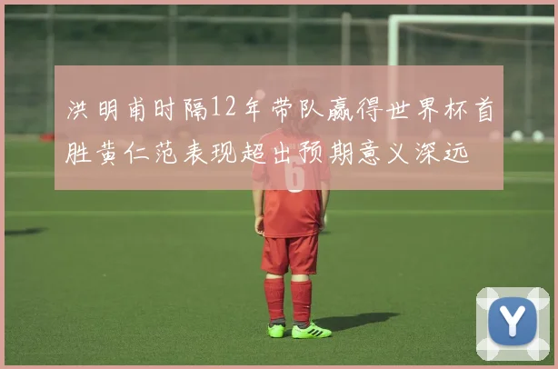 洪明甫时隔12年带队赢得世界杯首胜黄仁范表现超出预期意义深远