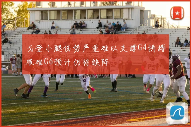 戈登小腿伤势严重难以支撑G4拼搏艰难G6预计仍将缺阵