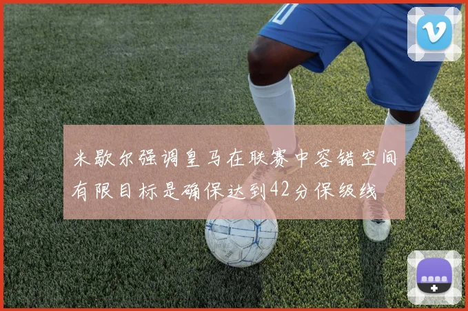 米歇尔强调皇马在联赛中容错空间有限目标是确保达到42分保级线