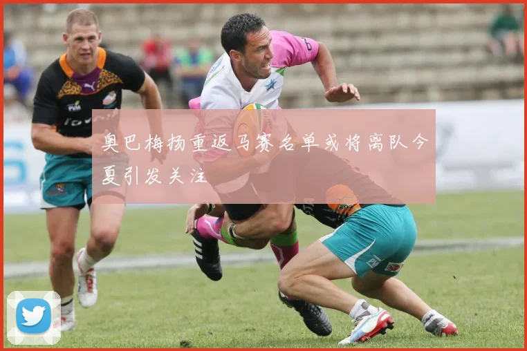 奥巴梅扬重返马赛名单或将离队今夏引发关注