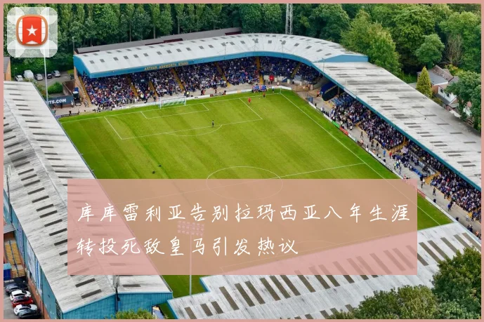 库库雷利亚告别拉玛西亚八年生涯转投死敌皇马引发热议