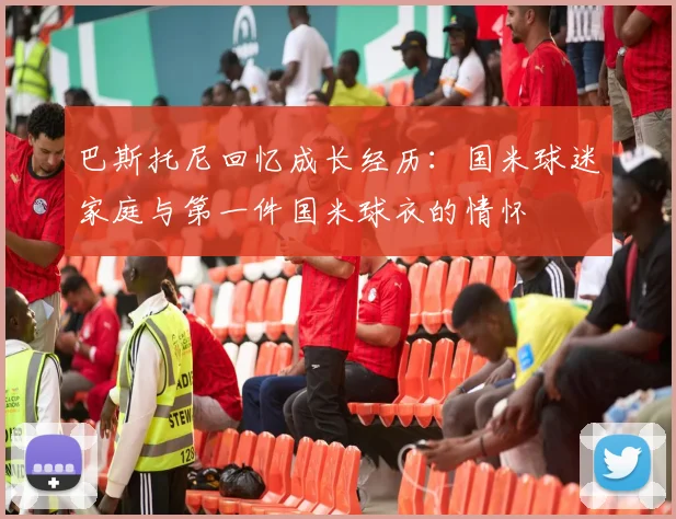 巴斯托尼回忆成长经历：国米球迷家庭与第一件国米球衣的情怀