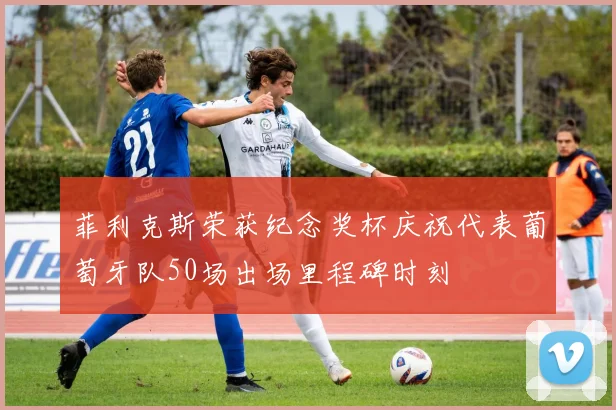 菲利克斯荣获纪念奖杯庆祝代表葡萄牙队50场出场里程碑时刻