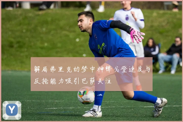 解局弗里克的梦中神锋戈登速度与反抢能力吸引巴萨关注