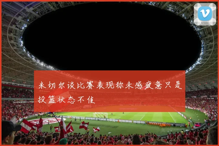 米切尔谈比赛表现称未感疲惫只是投篮状态不佳