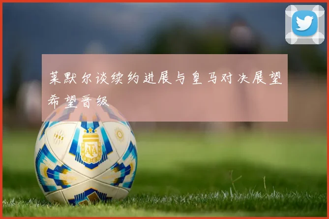 莱默尔谈续约进展与皇马对决展望希望晋级