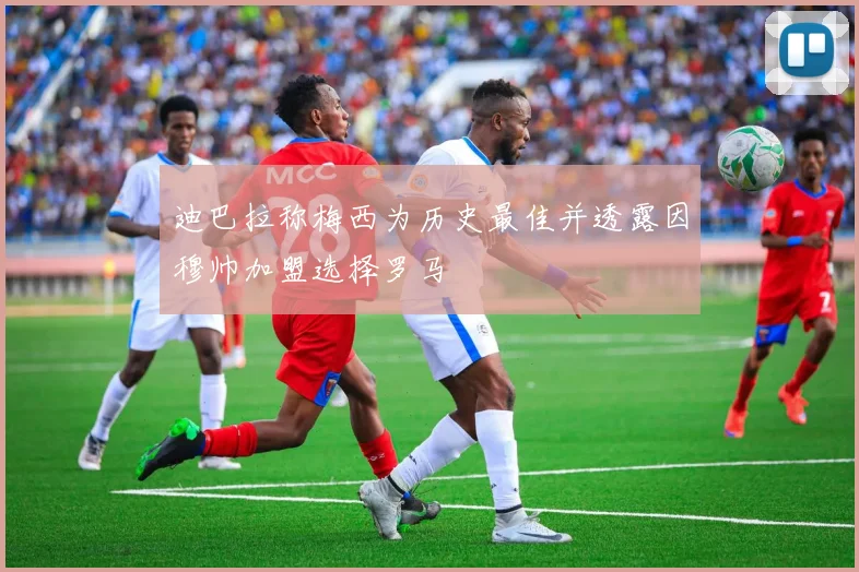 迪巴拉称梅西为历史最佳并透露因穆帅加盟选择罗马