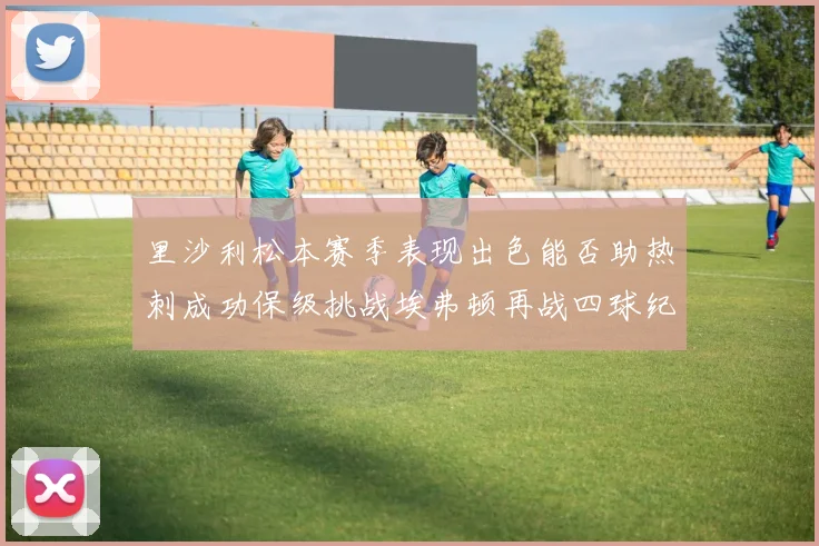 里沙利松本赛季表现出色能否助热刺成功保级挑战埃弗顿再战四球纪录