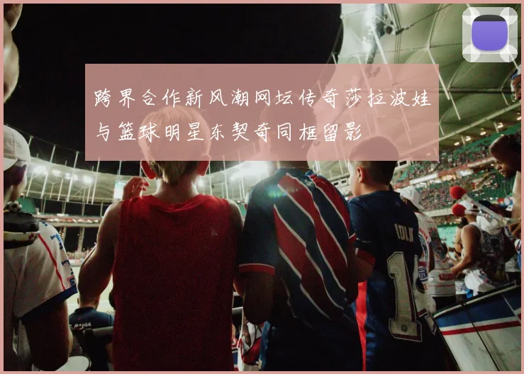 跨界合作新风潮网坛传奇莎拉波娃与篮球明星东契奇同框留影