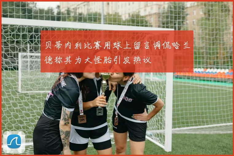 贝蒂内利比赛用球上留言调侃哈兰德称其为大怪胎引发热议