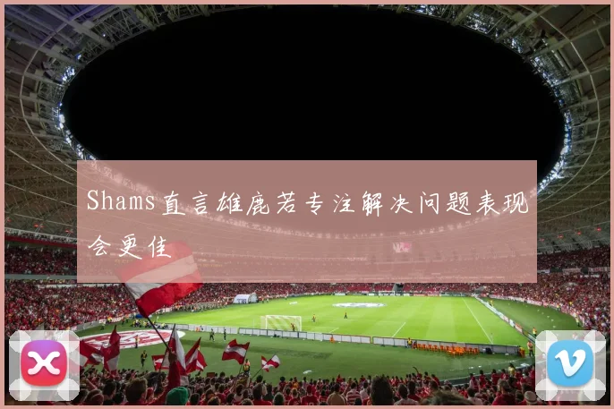 Shams直言雄鹿若专注解决问题表现会更佳